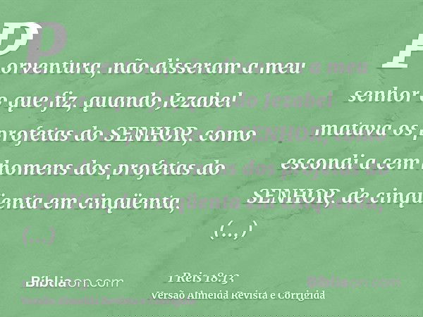 Porventura, não disseram a meu senhor o que fiz, quando Jezabel matava os profetas do SENHOR, como escondi a cem homens dos profetas do SENHOR, de cinqüenta em