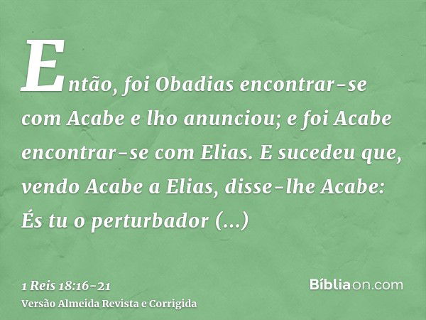 Então, foi Obadias encontrar-se com Acabe e lho anunciou; e foi Acabe encontrar-se com Elias.E sucedeu que, vendo Acabe a Elias, disse-lhe Acabe: És tu o pertur