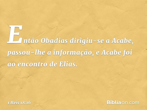 Então Obadias dirigiu-se a Acabe, passou-lhe a informação, e Acabe foi ao encontro de Elias. -- 1 Reis 18:16