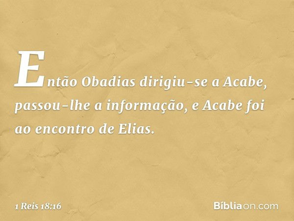 Então Obadias dirigiu-se a Acabe, passou-lhe a informação, e Acabe foi ao encontro de Elias. -- 1 Reis 18:16