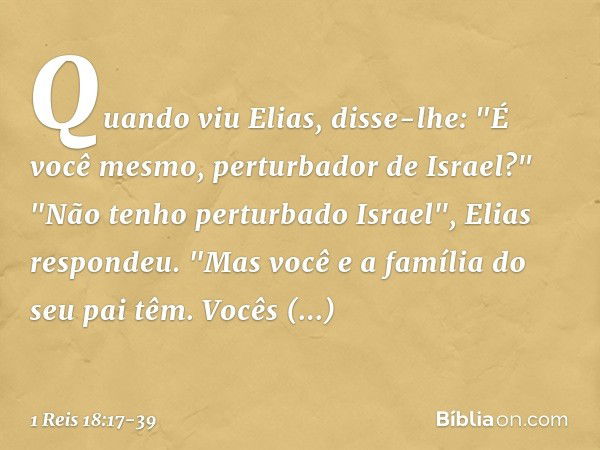 Quan­do viu Elias, disse-lhe: "É você mesmo, perturbador de Israel?" "Não tenho perturbado Israel", Elias respondeu. "Mas você e a família do seu pai têm. Vocês