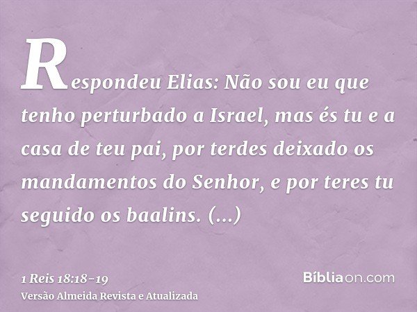 Respondeu Elias: Não sou eu que tenho perturbado a Israel, mas és tu e a casa de teu pai, por terdes deixado os mandamentos do Senhor, e por teres tu seguido os