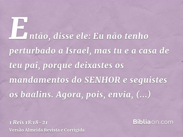 Então, disse ele: Eu não tenho perturbado a Israel, mas tu e a casa de teu pai, porque deixastes os mandamentos do SENHOR e seguistes os baalins.Agora, pois, en