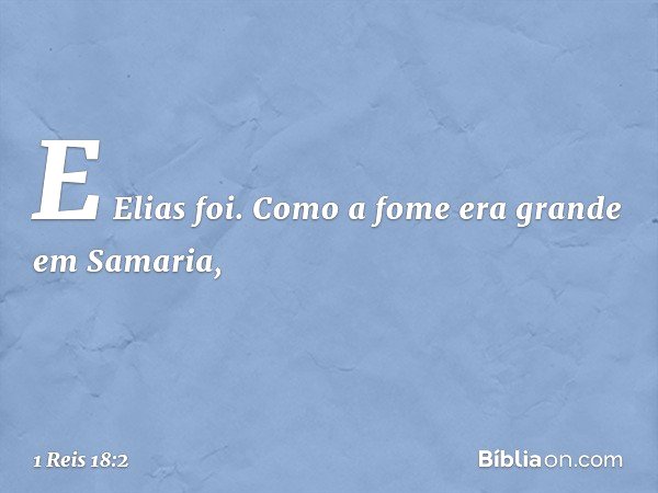 E Elias foi.
Como a fome era grande em Samaria, -- 1 Reis 18:2