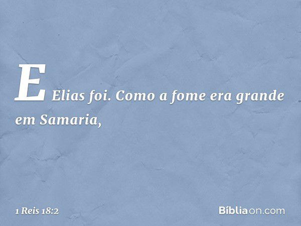 E Elias foi.
Como a fome era grande em Samaria, -- 1 Reis 18:2