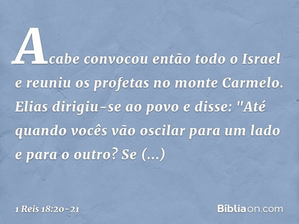 Acabe convocou então todo o Israel e reuniu os profetas no monte Carmelo. Elias dirigiu-se ao povo e disse: "Até quando vocês vão oscilar para um lado e para o 