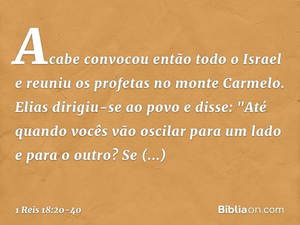 Acabe convocou então todo o Israel e reuniu os profetas no monte Carmelo. Elias dirigiu-se ao povo e disse: "Até quando vocês vão oscilar para um lado e para o 