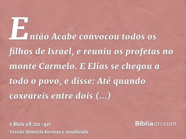 Então Acabe convocou todos os filhos de Israel, e reuniu os profetas no monte Carmelo.E Elias se chegou a todo o povo, e disse: Até quando coxeareis entre dois 