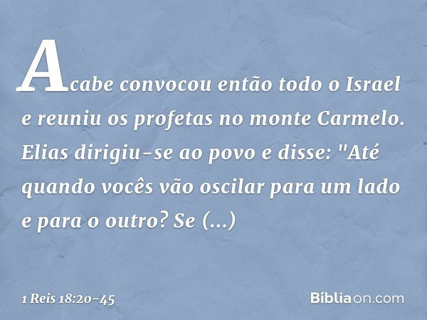 Acabe convocou então todo o Israel e reuniu os profetas no monte Carmelo. Elias dirigiu-se ao povo e disse: "Até quando vocês vão oscilar para um lado e para o 