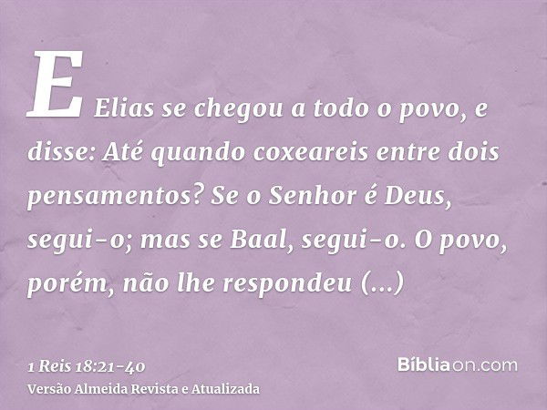 E Elias se chegou a todo o povo, e disse: Até quando coxeareis entre dois pensamentos? Se o Senhor é Deus, segui-o; mas se Baal, segui-o. O povo, porém, não lhe