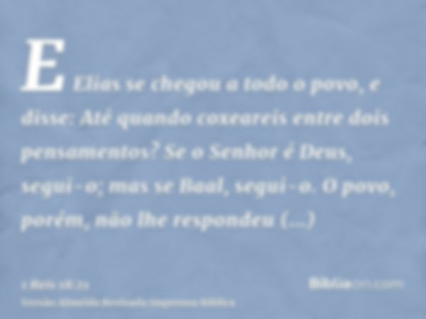 E Elias se chegou a todo o povo, e disse: Até quando coxeareis entre dois pensamentos? Se o Senhor é Deus, segui-o; mas se Baal, segui-o. O povo, porém, não lhe