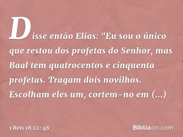 Disse então Elias: "Eu sou o único que restou dos profetas do Senhor, mas Baal tem quatrocentos e cinquenta profetas. Tragam dois novilhos. Escolham eles um, co