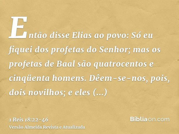 Então disse Elias ao povo: Só eu fiquei dos profetas do Senhor; mas os profetas de Baal são quatrocentos e cinqüenta homens.Dêem-se-nos, pois, dois novilhos; e 