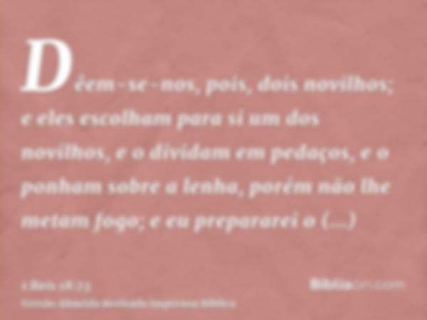 Dêem-se-nos, pois, dois novilhos; e eles escolham para si um dos novilhos, e o dividam em pedaços, e o ponham sobre a lenha, porém não lhe metam fogo; e eu prep