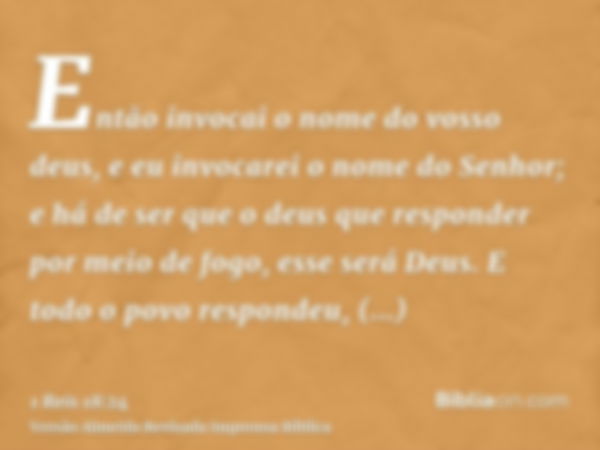 Então invocai o nome do vosso deus, e eu invocarei o nome do Senhor; e há de ser que o deus que responder por meio de fogo, esse será Deus. E todo o povo respon