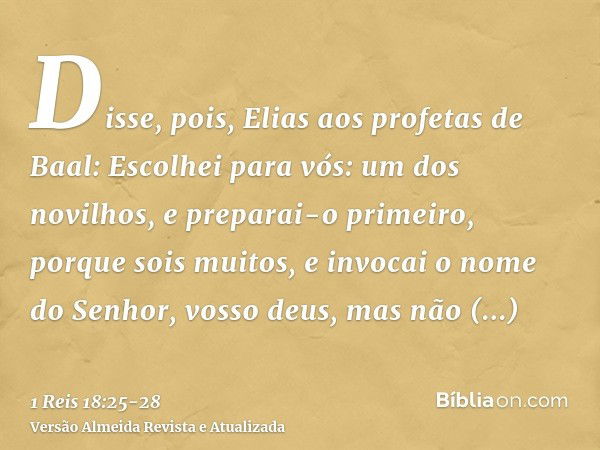 Disse, pois, Elias aos profetas de Baal: Escolhei para vós: um dos novilhos, e preparai-o primeiro, porque sois muitos, e invocai o nome do Senhor, vosso deus, 