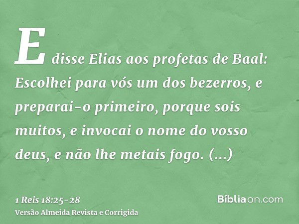 E disse Elias aos profetas de Baal: Escolhei para vós um dos bezerros, e preparai-o primeiro, porque sois muitos, e invocai o nome do vosso deus, e não lhe meta