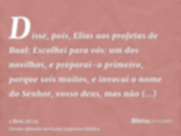 Disse, pois, Elias aos profetas de Baal: Escolhei para vós: um dos novilhos, e preparai-o primeiro, porque sois muitos, e invocai o nome do Senhor, vosso deus, 