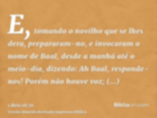 E, tomando o novilho que se lhes dera, prepararam-no, e invocaram o nome de Baal, desde a manhã até o meio-dia, dizendo: Ah Baal, responde-nos! Porém não houve 