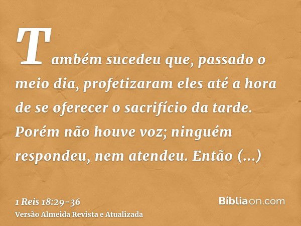 Também sucedeu que, passado o meio dia, profetizaram eles até a hora de se oferecer o sacrifício da tarde. Porém não houve voz; ninguém respondeu, nem atendeu.E