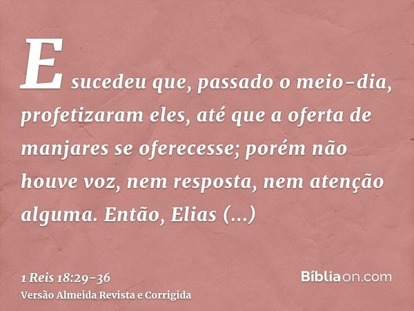 E sucedeu que, passado o meio-dia, profetizaram eles, até que a oferta de manjares se oferecesse; porém não houve voz, nem resposta, nem atenção alguma.Então, E