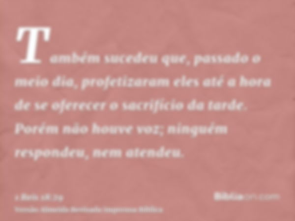 Também sucedeu que, passado o meio dia, profetizaram eles até a hora de se oferecer o sacrifício da tarde. Porém não houve voz; ninguém respondeu, nem atendeu.