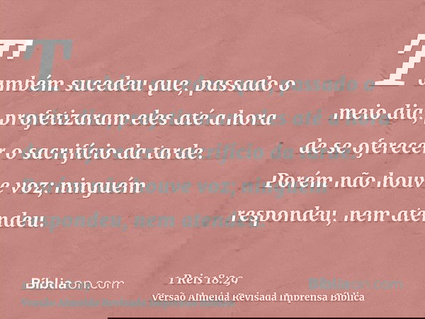 Também sucedeu que, passado o meio dia, profetizaram eles até a hora de se oferecer o sacrifício da tarde. Porém não houve voz; ninguém respondeu, nem atendeu.