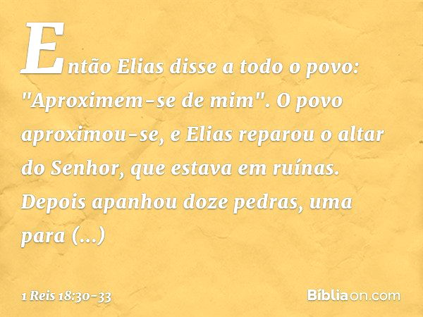 Então Elias disse a todo o povo: "Aproximem-se de mim". O povo aproximou-se, e Elias reparou o altar do Senhor, que estava em ruínas. Depois apanhou doze pedras