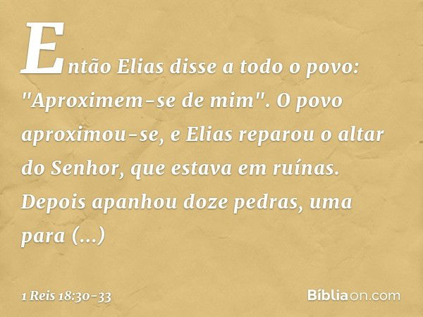 Então Elias disse a todo o povo: "Aproximem-se de mim". O povo aproximou-se, e Elias reparou o altar do Senhor, que estava em ruínas. Depois apanhou doze pedras