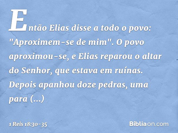 Então Elias disse a todo o povo: "Aproximem-se de mim". O povo aproximou-se, e Elias reparou o altar do Senhor, que estava em ruínas. Depois apanhou doze pedras