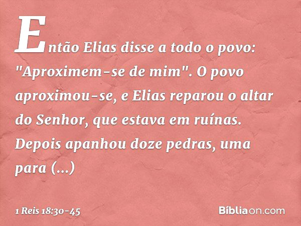 Então Elias disse a todo o povo: "Aproximem-se de mim". O povo aproximou-se, e Elias reparou o altar do Senhor, que estava em ruínas. Depois apanhou doze pedras