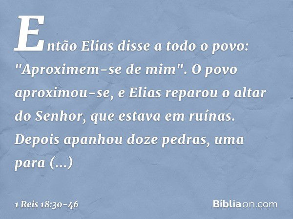 Então Elias disse a todo o povo: "Aproximem-se de mim". O povo aproximou-se, e Elias reparou o altar do Senhor, que estava em ruínas. Depois apanhou doze pedras