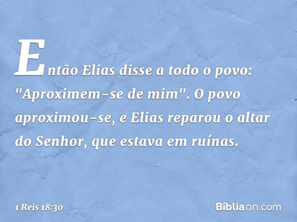 Então Elias disse a todo o povo: "Aproximem-se de mim". O povo aproximou-se, e Elias reparou o altar do Senhor, que estava em ruínas. -- 1 Reis 18:30