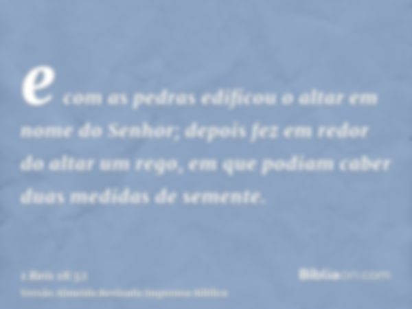 e com as pedras edificou o altar em nome do Senhor; depois fez em redor do altar um rego, em que podiam caber duas medidas de semente.