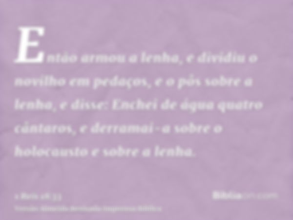 Então armou a lenha, e dividiu o novilho em pedaços, e o pôs sobre a lenha, e disse: Enchei de água quatro cântaros, e derramai-a sobre o holocausto e sobre a l