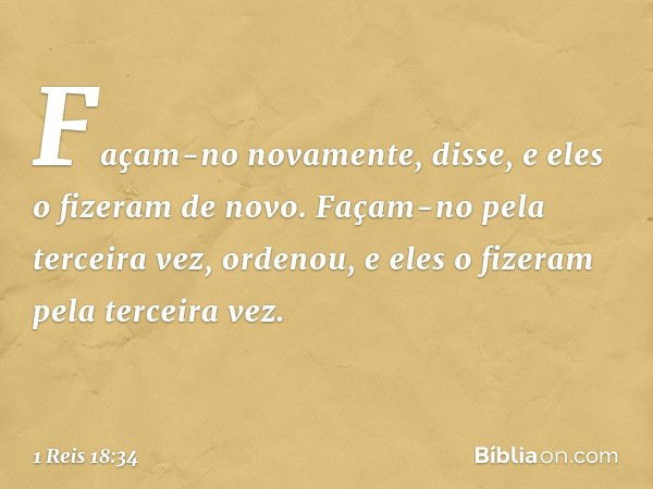 "Façam-no novamente", disse, e eles o fizeram de novo.
"Façam-no pela terceira vez", ordenou, e eles o fizeram pela terceira vez. -- 1 Reis 18:34