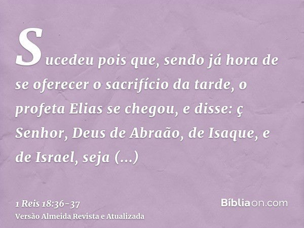 Sucedeu pois que, sendo já hora de se oferecer o sacrifício da tarde, o profeta Elias se chegou, e disse: ç Senhor, Deus de Abraão, de Isaque, e de Israel, seja