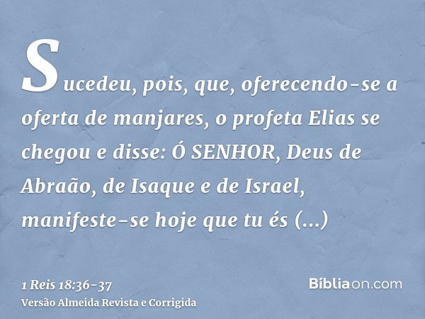 Sucedeu, pois, que, oferecendo-se a oferta de manjares, o profeta Elias se chegou e disse: Ó SENHOR, Deus de Abraão, de Isaque e de Israel, manifeste-se hoje qu