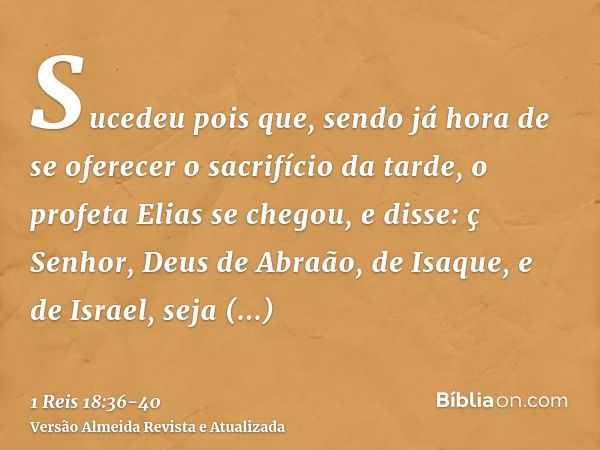 Sucedeu pois que, sendo já hora de se oferecer o sacrifício da tarde, o profeta Elias se chegou, e disse: ç Senhor, Deus de Abraão, de Isaque, e de Israel, seja