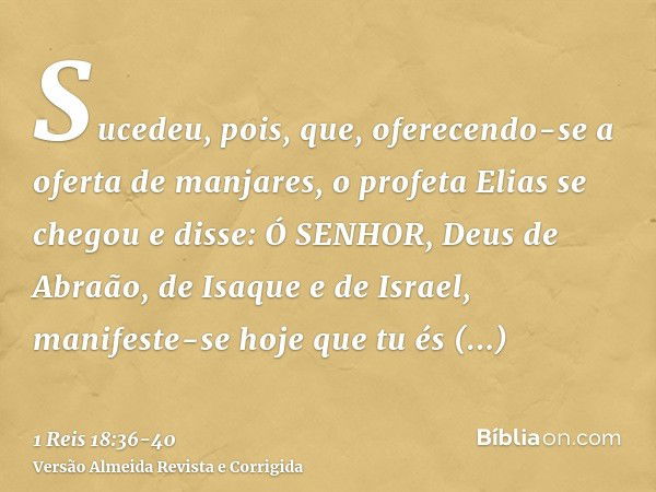 Sucedeu, pois, que, oferecendo-se a oferta de manjares, o profeta Elias se chegou e disse: Ó SENHOR, Deus de Abraão, de Isaque e de Israel, manifeste-se hoje qu