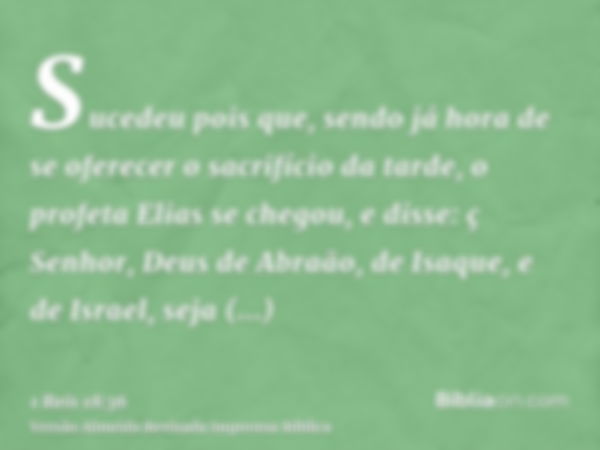 Sucedeu pois que, sendo já hora de se oferecer o sacrifício da tarde, o profeta Elias se chegou, e disse: ç Senhor, Deus de Abraão, de Isaque, e de Israel, seja