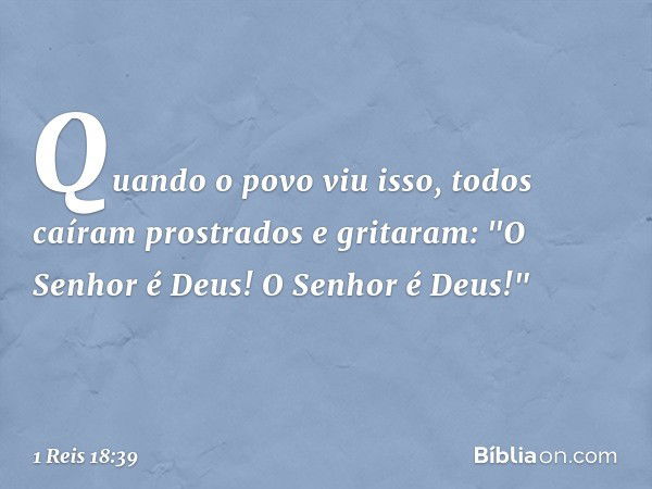 Quando o povo viu isso, todos caíram prostrados e gritaram: "O Senhor é Deus! O Senhor é Deus!" -- 1 Reis 18:39