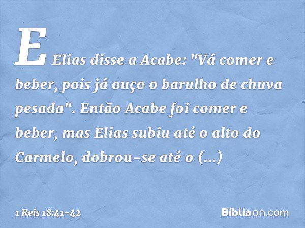 E Elias disse a Acabe: "Vá comer e beber, pois já ouço o barulho de chuva pesada". Então Acabe foi comer e beber, mas Elias subiu até o alto do Carmelo, dobrou-