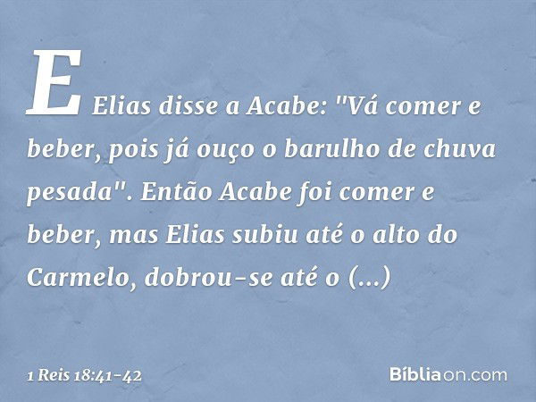 E Elias disse a Acabe: "Vá comer e beber, pois já ouço o barulho de chuva pesada". Então Acabe foi comer e beber, mas Elias subiu até o alto do Carmelo, dobrou-