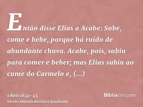 Então disse Elias a Acabe: Sobe, come e bebe, porque há ruído de abundante chuva.Acabe, pois, subiu para comer e beber; mas Elias subiu ao cume do Carmelo e, in