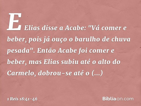 E Elias disse a Acabe: "Vá comer e beber, pois já ouço o barulho de chuva pesada". Então Acabe foi comer e beber, mas Elias subiu até o alto do Carmelo, dobrou-