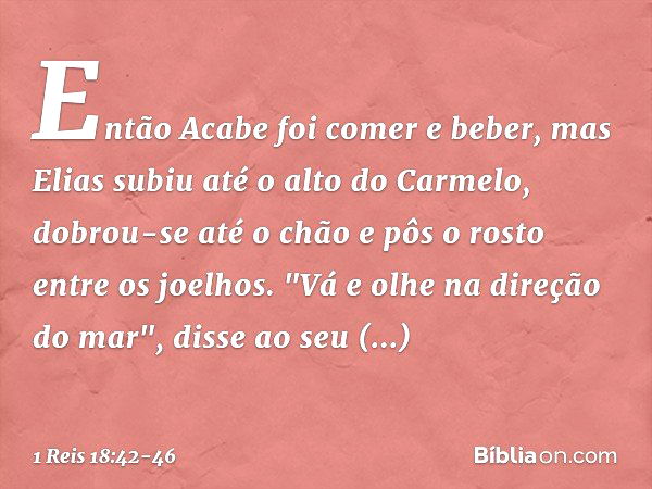 Então Acabe foi comer e beber, mas Elias subiu até o alto do Carmelo, dobrou-se até o chão e pôs o rosto entre os joelhos. "Vá e olhe na direção do mar", disse 