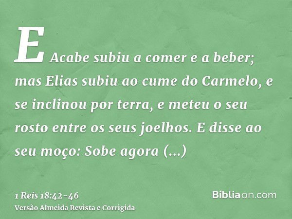 E Acabe subiu a comer e a beber; mas Elias subiu ao cume do Carmelo, e se inclinou por terra, e meteu o seu rosto entre os seus joelhos.E disse ao seu moço: Sob