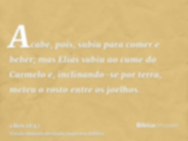 Acabe, pois, subiu para comer e beber; mas Elias subiu ao cume do Carmelo e, inclinando-se por terra, meteu o rosto entre os joelhos.