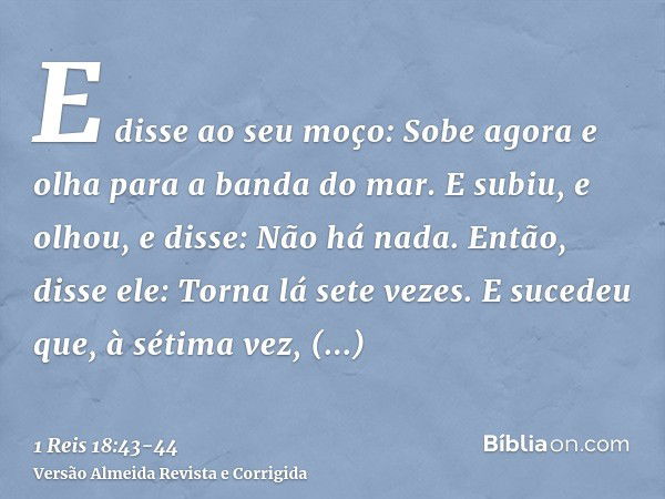 E disse ao seu moço: Sobe agora e olha para a banda do mar. E subiu, e olhou, e disse: Não há nada. Então, disse ele: Torna lá sete vezes.E sucedeu que, à sétim